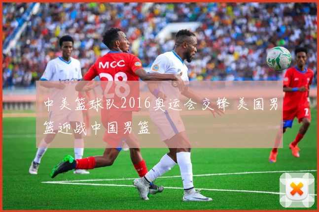 中美篮球队2016奥运会交锋 美国男篮迎战中国男篮
