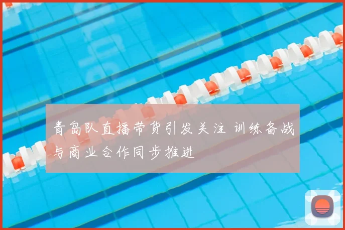 青岛队直播带货引发关注 训练备战与商业合作同步推进
