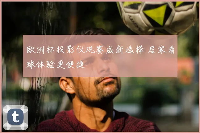 欧洲杯投影仪观赛成新选择 居家看球体验更便捷