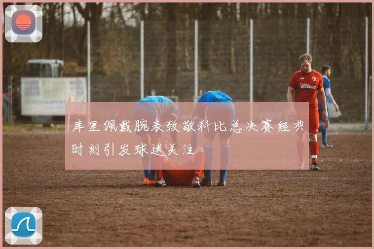 库里佩戴腕表致敬科比总决赛经典时刻引发球迷关注