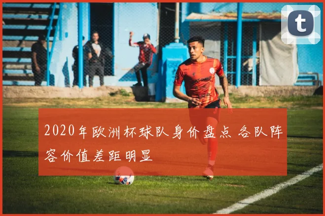 2020年欧洲杯球队身价盘点 各队阵容价值差距明显