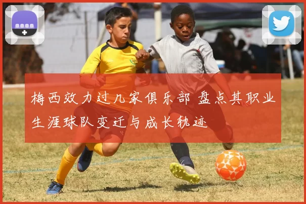 梅西效力过几家俱乐部 盘点其职业生涯球队变迁与成长轨迹
