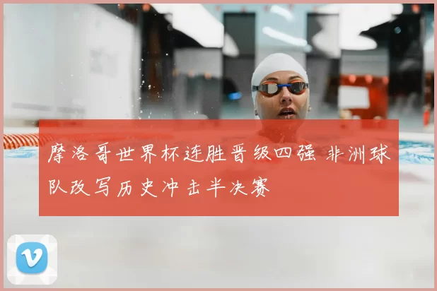 摩洛哥世界杯连胜晋级四强 非洲球队改写历史冲击半决赛