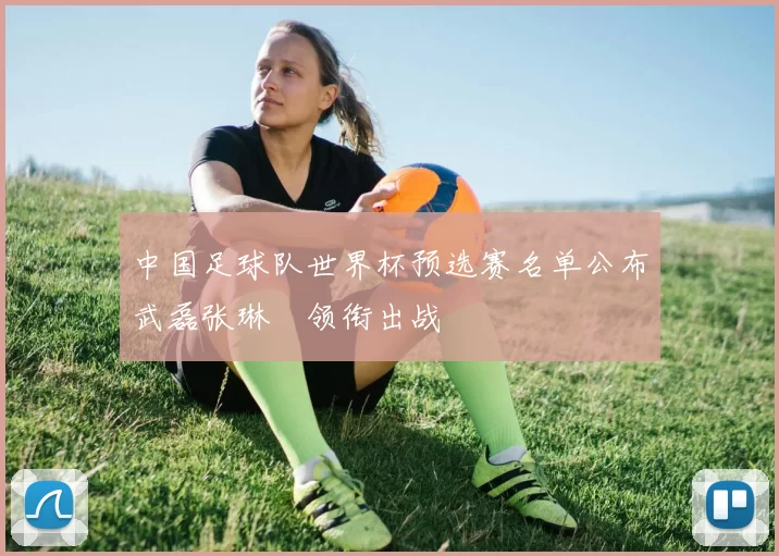 中国足球队世界杯预选赛名单公布武磊张琳芃领衔出战