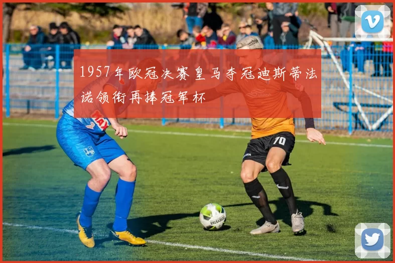 1957年欧冠决赛皇马夺冠迪斯蒂法诺领衔再捧冠军杯
