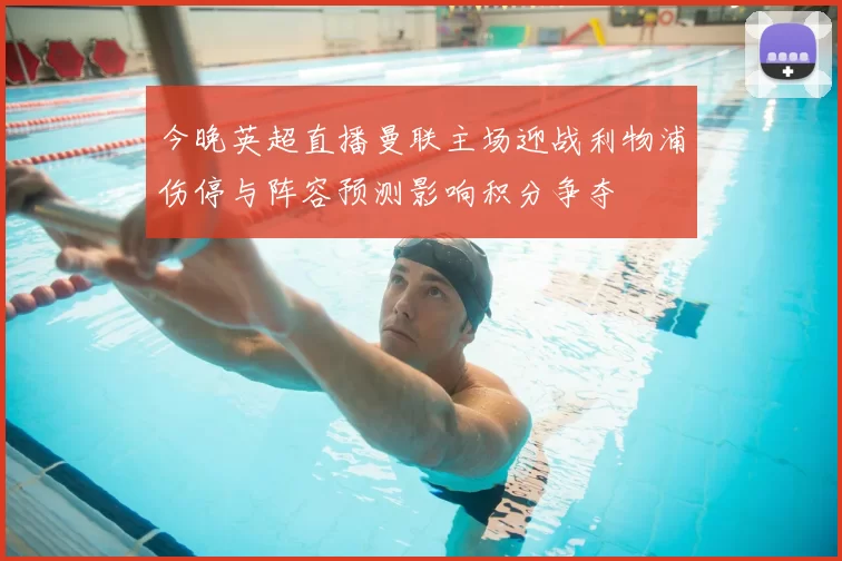 今晚英超直播曼联主场迎战利物浦伤停与阵容预测影响积分争夺
