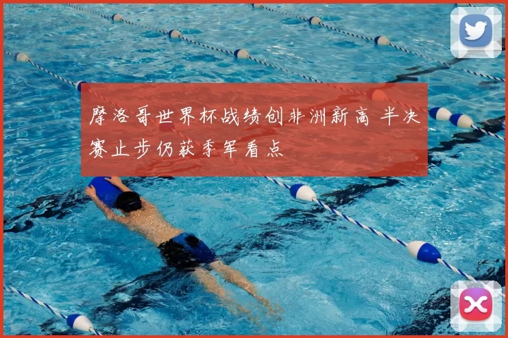 摩洛哥世界杯战绩创非洲新高 半决赛止步仍获季军看点
