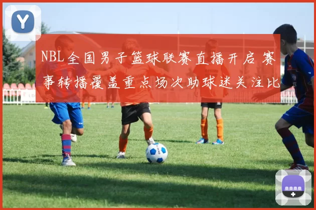 NBL全国男子篮球联赛直播开启 赛事转播覆盖重点场次助球迷关注比赛进程
