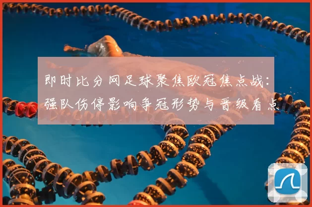 即时比分网足球聚焦欧冠焦点战：强队伤停影响争冠形势与晋级看点