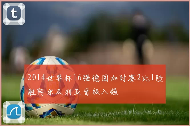 2014世界杯16强德国加时赛2比1险胜阿尔及利亚晋级八强