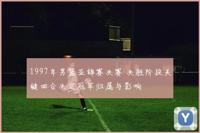 1997年男篮亚锦赛决赛 决胜阶段关键回合决定冠军归属与影响