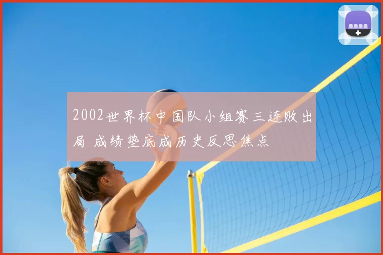 2002世界杯中国队小组赛三连败出局 成绩垫底成历史反思焦点