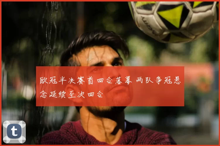 欧冠半决赛首回合落幕 两队争冠悬念延续至次回合