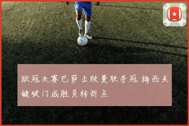 欧冠决赛巴萨击败曼联夺冠 梅西关键破门成胜负转折点