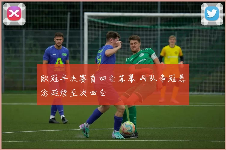 欧冠半决赛首回合落幕 两队争冠悬念延续至次回合