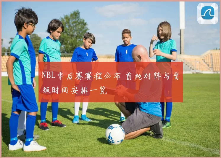 NBL季后赛赛程公布 首轮对阵与晋级时间安排一览