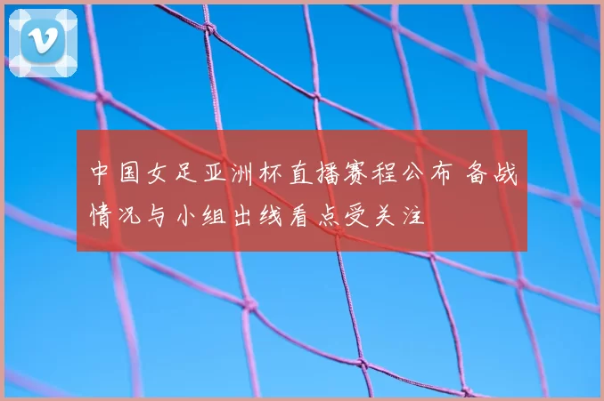 中国女足亚洲杯直播赛程公布 备战情况与小组出线看点受关注