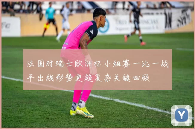 法国对瑞士欧洲杯小组赛一比一战平出线形势更趋复杂关键回顾