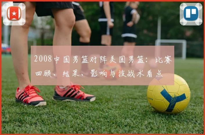 2008中国男篮对阵美国男篮:比赛回顾、结果、影响与技战术看点
