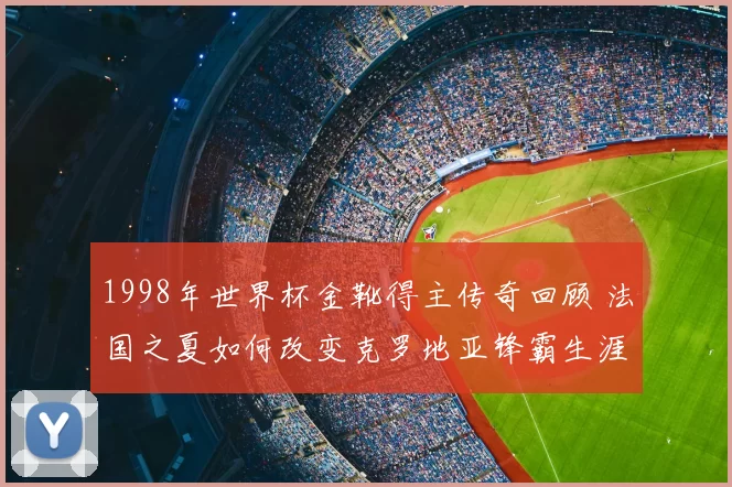 1998年世界杯金靴得主传奇回顾 法国之夏如何改变克罗地亚锋霸生涯