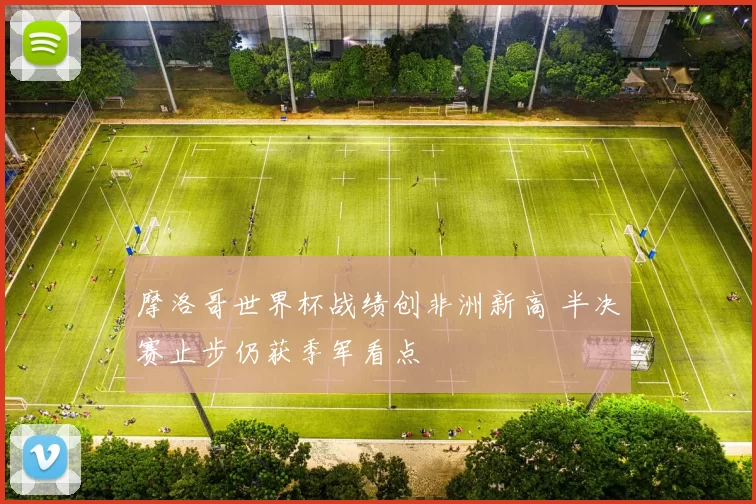 摩洛哥世界杯战绩创非洲新高 半决赛止步仍获季军看点