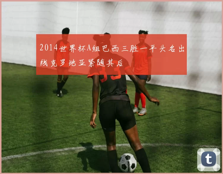 2014世界杯A组巴西三胜一平头名出线克罗地亚紧随其后