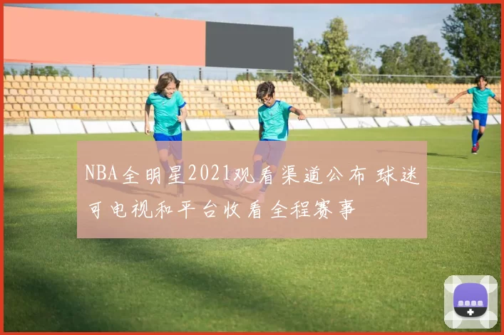 NBA全明星2021观看渠道公布 球迷可电视和平台收看全程赛事