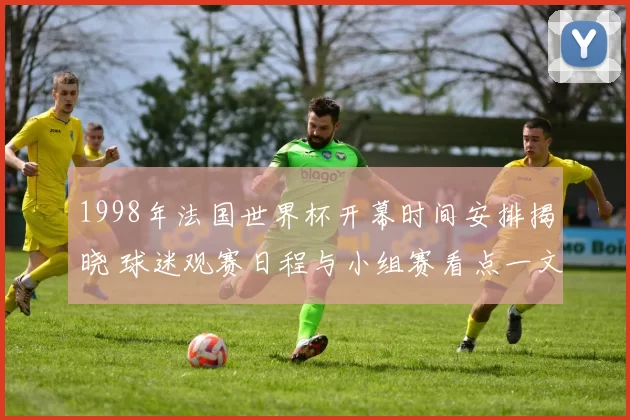 1998年法国世界杯开幕时间安排揭晓 球迷观赛日程与小组赛看点一文梳理