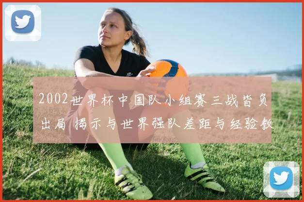 2002世界杯中国队小组赛三战皆负出局 揭示与世界强队差距与经验教训
