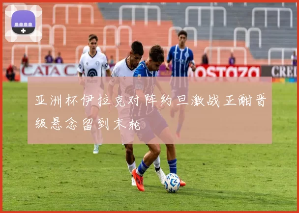 亚洲杯伊拉克对阵约旦激战正酣晋级悬念留到末轮