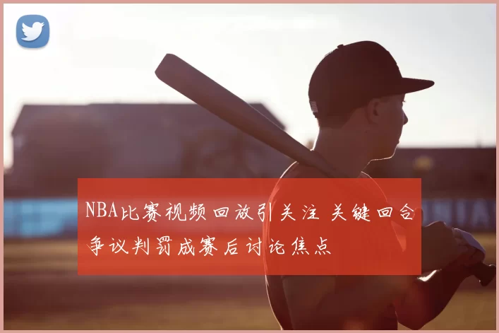 NBA比赛视频回放引关注 关键回合争议判罚成赛后讨论焦点