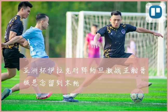 亚洲杯伊拉克对阵约旦激战正酣晋级悬念留到末轮