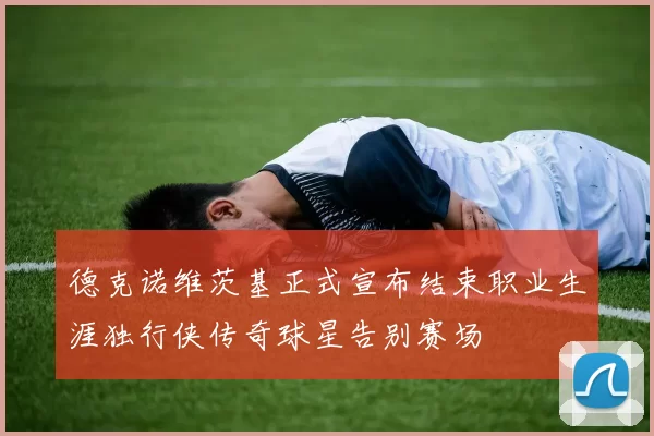 德克诺维茨基正式宣布结束职业生涯独行侠传奇球星告别赛场