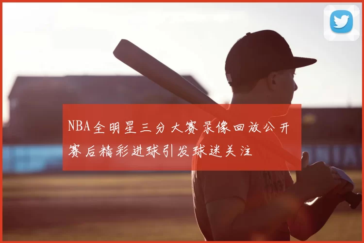 NBA全明星三分大赛录像回放公开 赛后精彩进球引发球迷关注