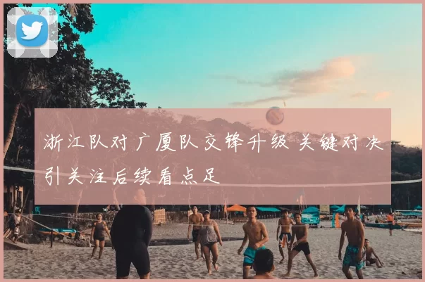 浙江队对广厦队交锋升级 关键对决引关注后续看点足